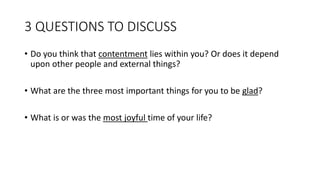 3 QUESTIONS TO DISCUSS
• Do you think that contentment lies within you? Or does it depend
upon other people and external things?
• What are the three most important things for you to be glad?
• What is or was the most joyful time of your life?
 