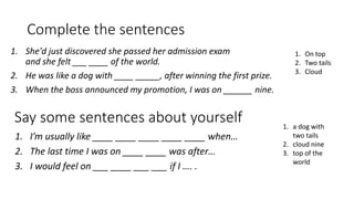 Complete the sentences
1. She'd just discovered she passed her admission exam
and she felt ___ ____ of the world.
2. He was like a dog with ____ _____, after winning the first prize.
3. When the boss announced my promotion, I was on ______ nine.
1. On top
2. Two tails
3. Cloud
Say some sentences about yourself
1. I’m usually like ____ ____ ____ ____ ____ when…
2. The last time I was on ____ ____ was after…
3. I would feel on ___ ____ ___ ___ if I …. .
1. a dog with
two tails
2. cloud nine
3. top of the
world
 