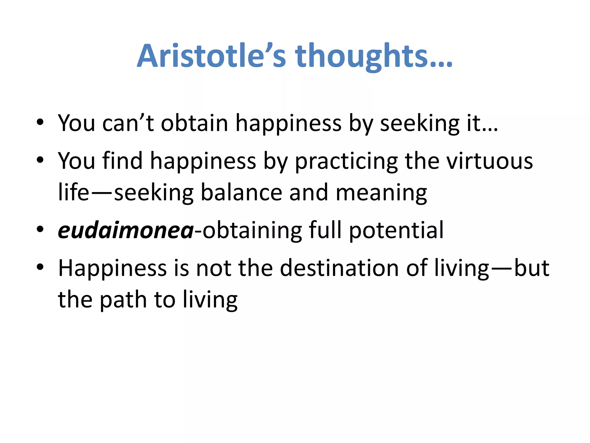 Aristotle’s thoughts…You can’t obtain happiness by seeking it…You find happiness by practicing the virtuous life—seeking balance and meaningeudaimonea-obtaining full potentialHappiness is not the destination of living—but the path to living