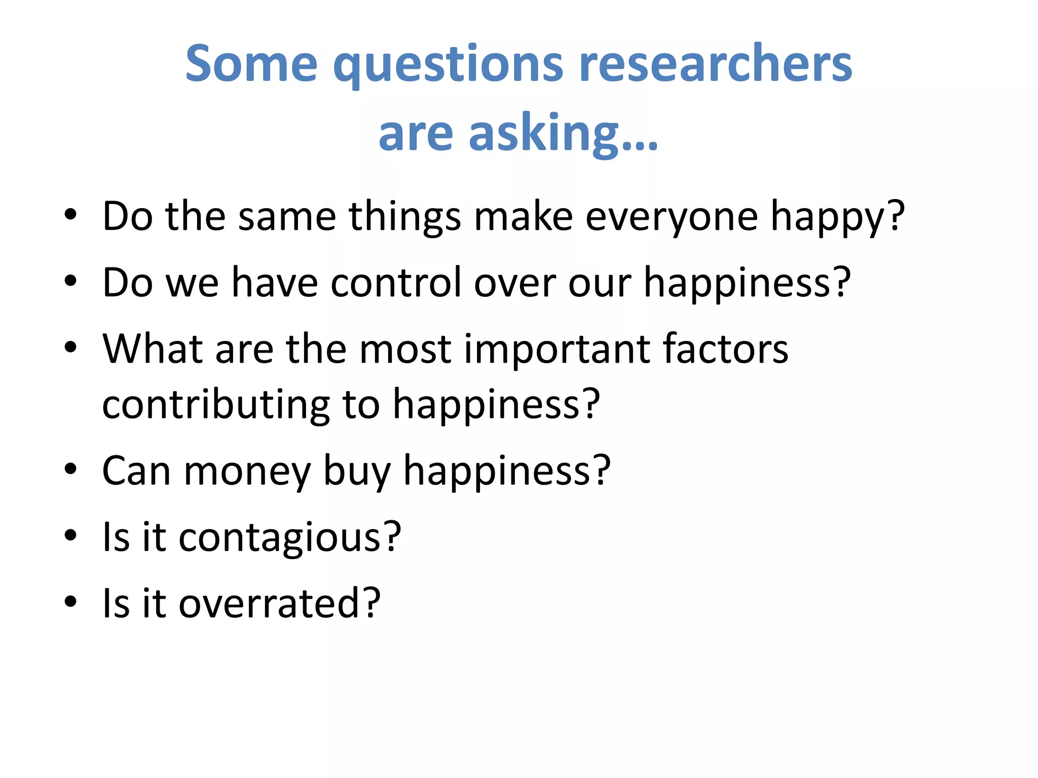 Some questions researchers are asking…Do the same things make everyone happy?Do we have control over our happiness?What are the most important factors contributing to happiness?Can money buy happiness?Is it contagious?Is it overrated?