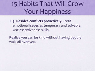 15 Habits That Will Grow
Your Happiness
• 5. Resolve conflicts proactively. Treat
emotional issues as temporary and solvable.
Use assertiveness skills.
Realize you can be kind without having people
walk all over you.
 