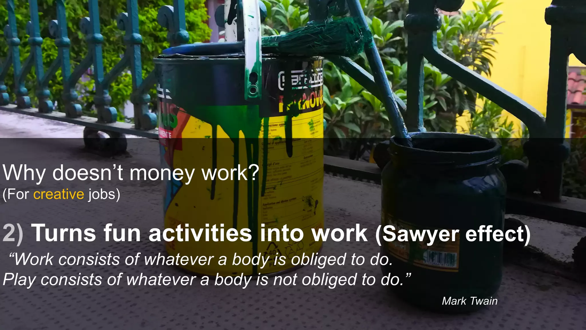 Why doesn’t money work?
(For creative jobs)
2) Turns fun activities into work (Sawyer effect)
“Work consists of whatever a body is obliged to do.
Play consists of whatever a body is not obliged to do.”
Mark Twain
 