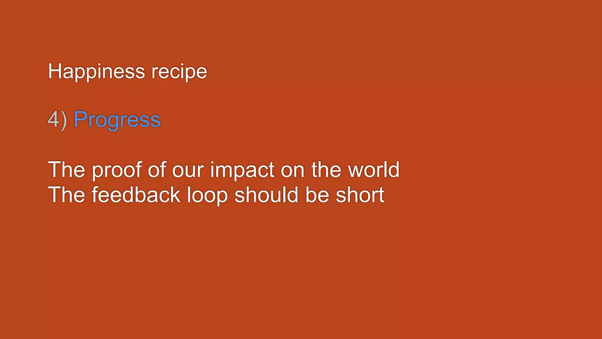 Happiness recipe
4) Progress
The proof of our impact on the world
The feedback loop should be short
 