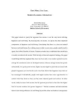 Earn More, Live Less:
Modern Economic Alternatives

Ashish Bharadwaj
Praveen Nimrod Ezekiel
M.Sc. Economics (I) 2006-07
Madras School of Economics
Abstract
This paper intends to justify the argument that income is not the only factor affecting
happiness and well-being. By focusing only on income, we ignore the other important
components of happiness and well-being. Considering that there is a clear-cut tradeoff
between work and leisure, by working more in order to earn more, people usually tend to
ignore the welfare benefits of leisure. Numerous studies have established that satisfaction
is weakly correlated with income. With the help of data and empirical findings, this paper
would bring forth the argument that; there has been only a very modest upward trend in
average life-satisfaction scores in developed nations, whereas average income has grown
substantially. At a given point in time, higher income might be positively associated with
people’s happiness, yet over the life cycle it has been shown that happiness stays more or
less unchanged. Undoubtedly, people with higher income have more opportunities to
achieve what they desire as they can buy more material goods and services. In other
words, utility increases with income, but the question posed here is that does this higher
level of income translate into greater happiness? Various economic and non-economic
factors exert strong influences on well-being beyond the direct and indirect consequences

 