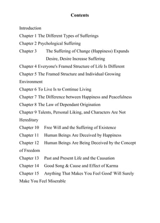 Contents
Introduction
Chapter 1 The Different Types of Sufferings
Chapter 2 Psychological Suffering
Chapter 3 The Suffering of Change (Happiness) Expands
Desire, Desire Increase Suffering
Chapter 4 Everyone's Framed Structure of Life Is Different
Chapter 5 The Framed Structure and Individual Growing
Environment
Chapter 6 To Live Is to Continue Living
Chapter 7 The Difference between Happiness and Peacefulness
Chapter 8 The Law of Dependant Origination
Chapter 9 Talents, Personal Liking, and Characters Are Not
Hereditary
Chapter 10 Free Will and the Suffering of Existence
Chapter 11 Human Beings Are Deceived by Happiness
Chapter 12 Human Beings Are Being Deceived by the Concept
of Freedom
Chapter 13 Past and Present Life and the Causation
Chapter 14 Good Song & Cause and Effect of Karma
Chapter 15 Anything That Makes You Feel Good' Will Surely
Make You Feel Miserable
 