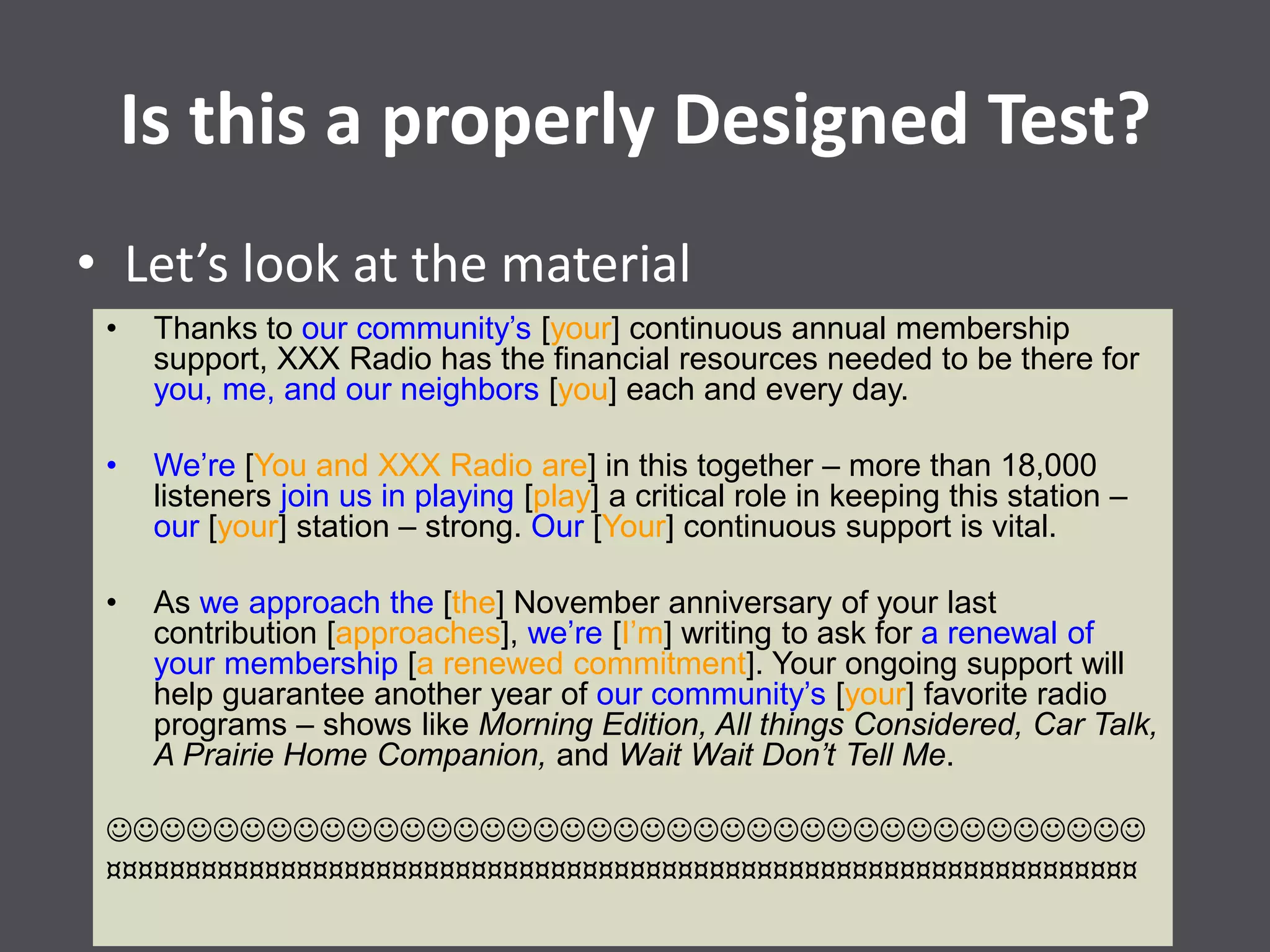 Is this a properly Designed Test?
• Let’s look at the material
• Thanks to our community’s [your] continuous annual membership
support, XXX Radio has the financial resources needed to be there for
you, me, and our neighbors [you] each and every day.
• We’re [You and XXX Radio are] in this together – more than 18,000
listeners join us in playing [play] a critical role in keeping this station –
our [your] station – strong. Our [Your] continuous support is vital.
• As we approach the [the] November anniversary of your last
contribution [approaches], we’re [I’m] writing to ask for a renewal of
your membership [a renewed commitment]. Your ongoing support will
help guarantee another year of our community’s [your] favorite radio
programs – shows like Morning Edition, All things Considered, Car Talk,
A Prairie Home Companion, and Wait Wait Don’t Tell Me.

¤¤¤¤¤¤¤¤¤¤¤¤¤¤¤¤¤¤¤¤¤¤¤¤¤¤¤¤¤¤¤¤¤¤¤¤¤¤¤¤¤¤¤¤¤¤¤¤¤¤¤¤¤¤¤¤¤¤¤¤¤¤¤¤¤
 
