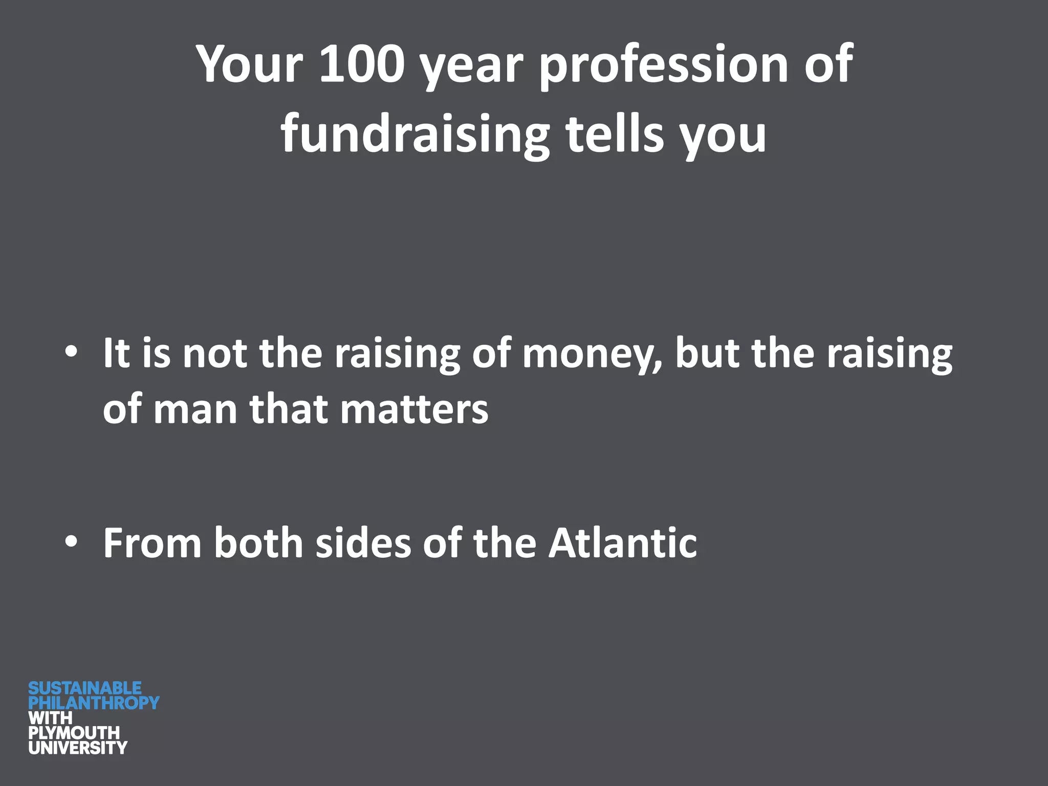 Your 100 year profession of
fundraising tells you
• It is not the raising of money, but the raising
of man that matters
• From both sides of the Atlantic
 