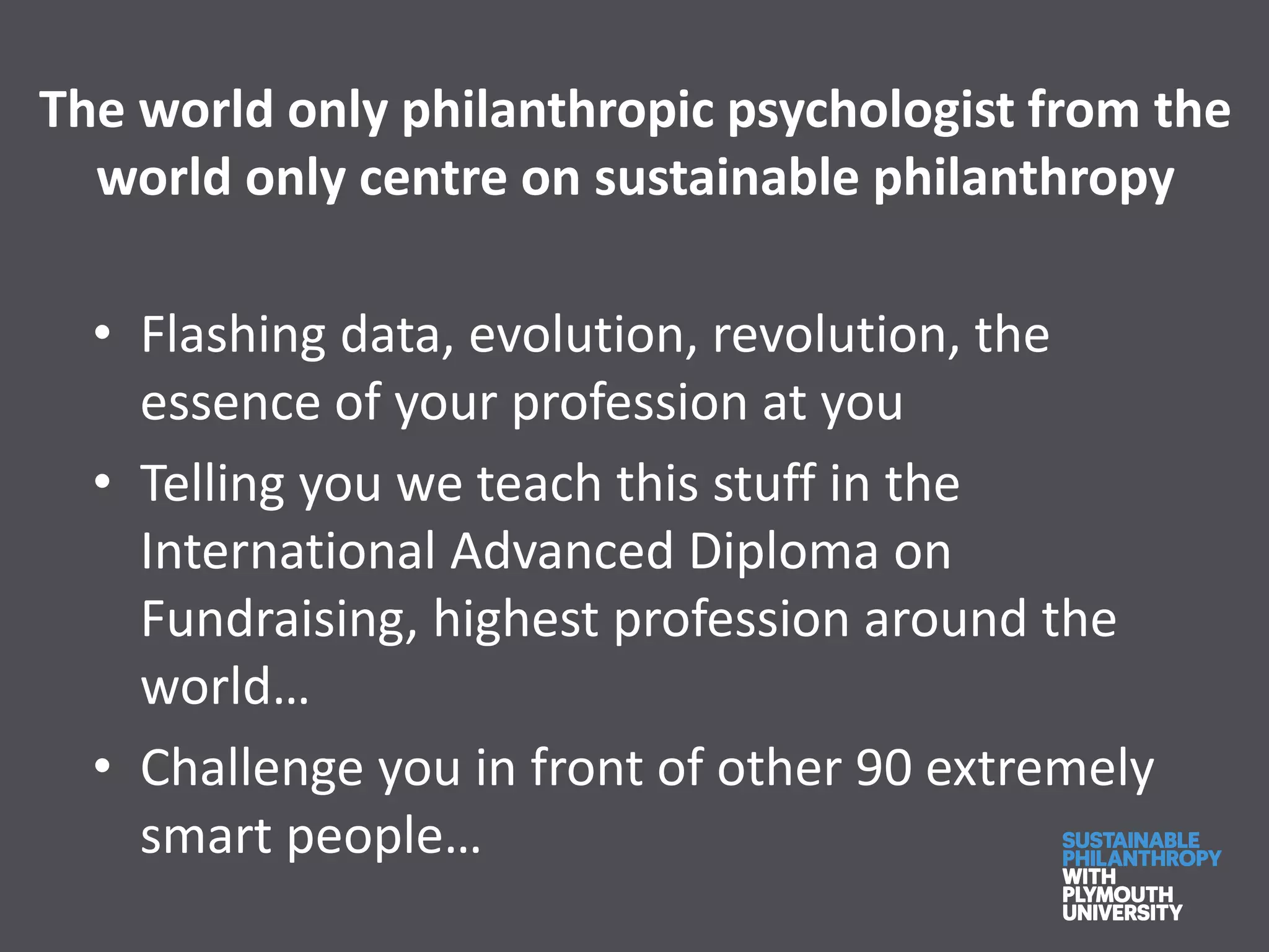 The world only philanthropic psychologist from the
world only centre on sustainable philanthropy
• Flashing data, evolution, revolution, the
essence of your profession at you
• Telling you we teach this stuff in the
International Advanced Diploma on
Fundraising, highest profession around the
world…
• Challenge you in front of other 90 extremely
smart people…
 