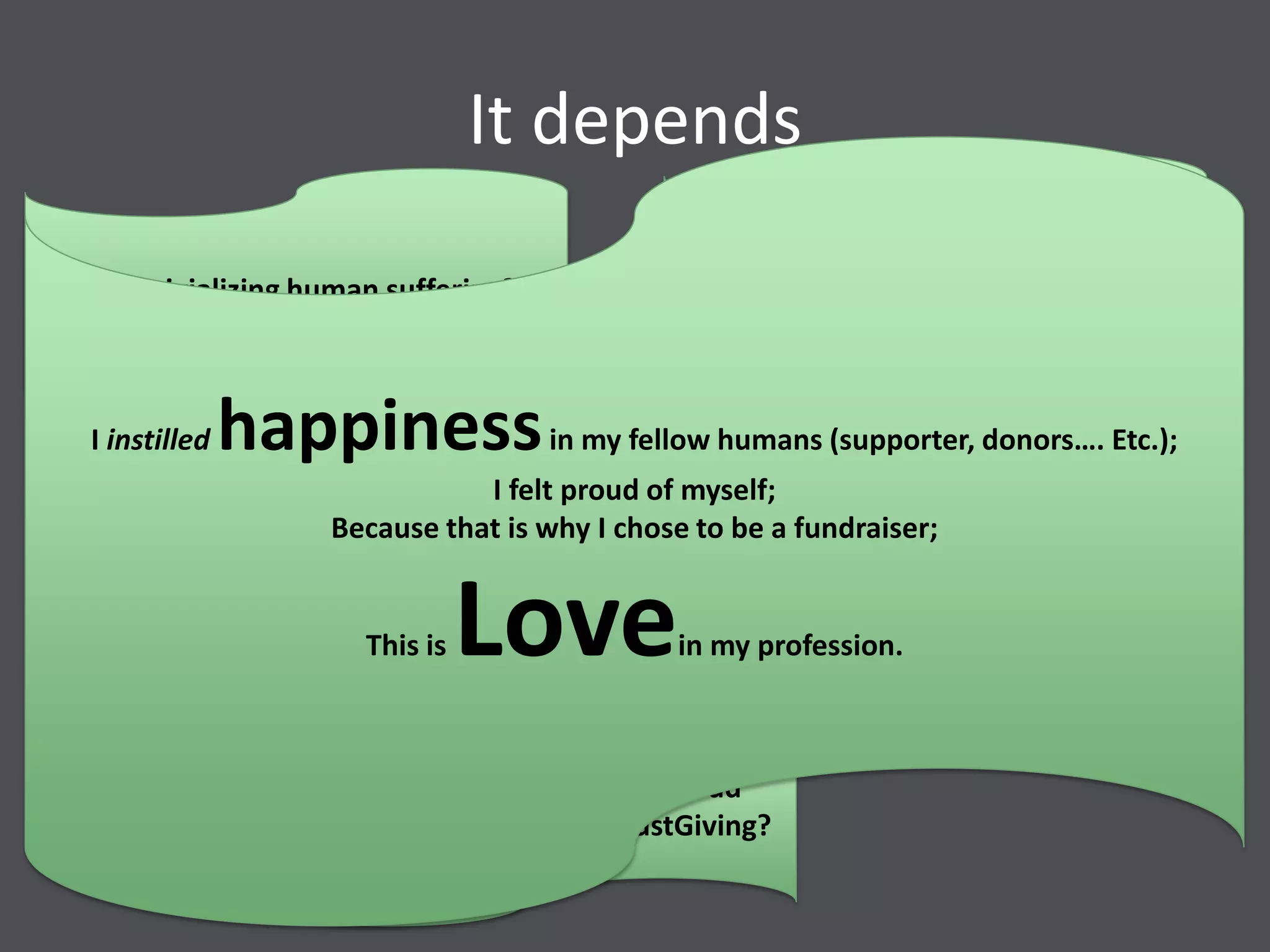 It depends
Am I trivializing human suffering?
Do I treat them as victims or survivors?
May people feel genuinely empowered
from supporting us?
May people feel genuinely proud
raising money for us from JustGiving?
What kind of happiness is it that I
should instil in my donors so I can
proudly say
I instilled happinessin my fellow humans (supporter, donors…. Etc.);
I felt proud of myself;
Because that is why I chose to be a fundraiser;
This is Lovein my profession.
 