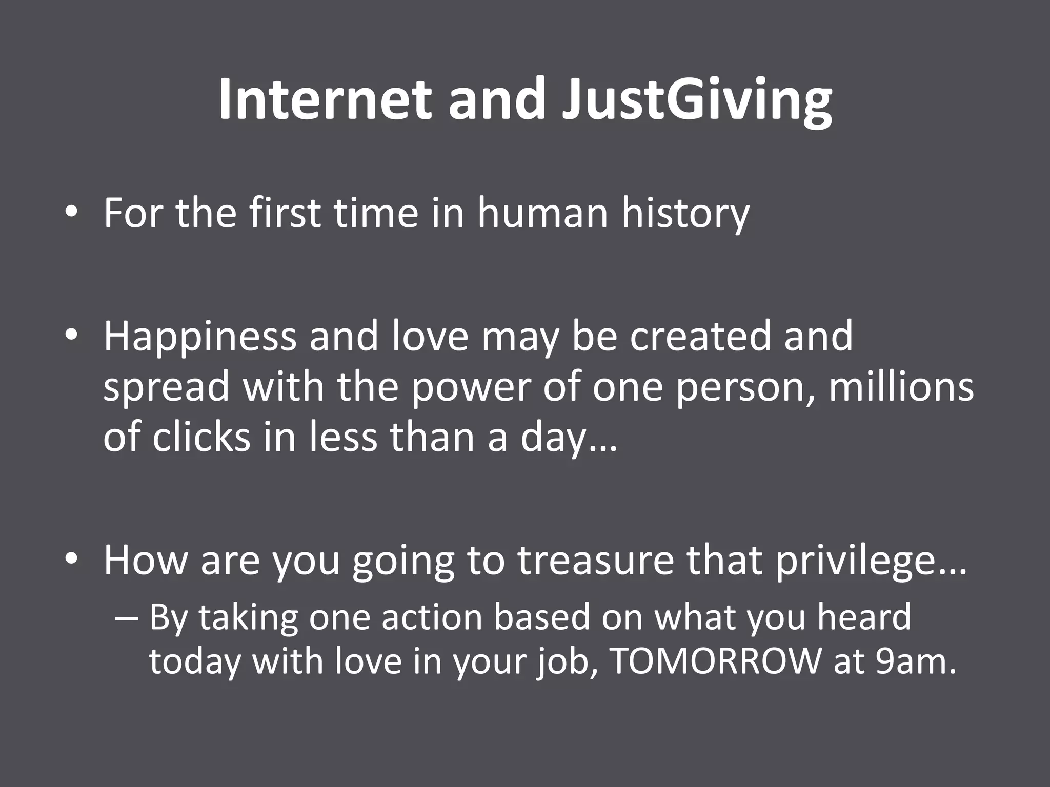 Internet and JustGiving
• For the first time in human history
• Happiness and love may be created and
spread with the power of one person, millions
of clicks in less than a day…
• How are you going to treasure that privilege…
– By taking one action based on what you heard
today with love in your job, TOMORROW at 9am.
 
