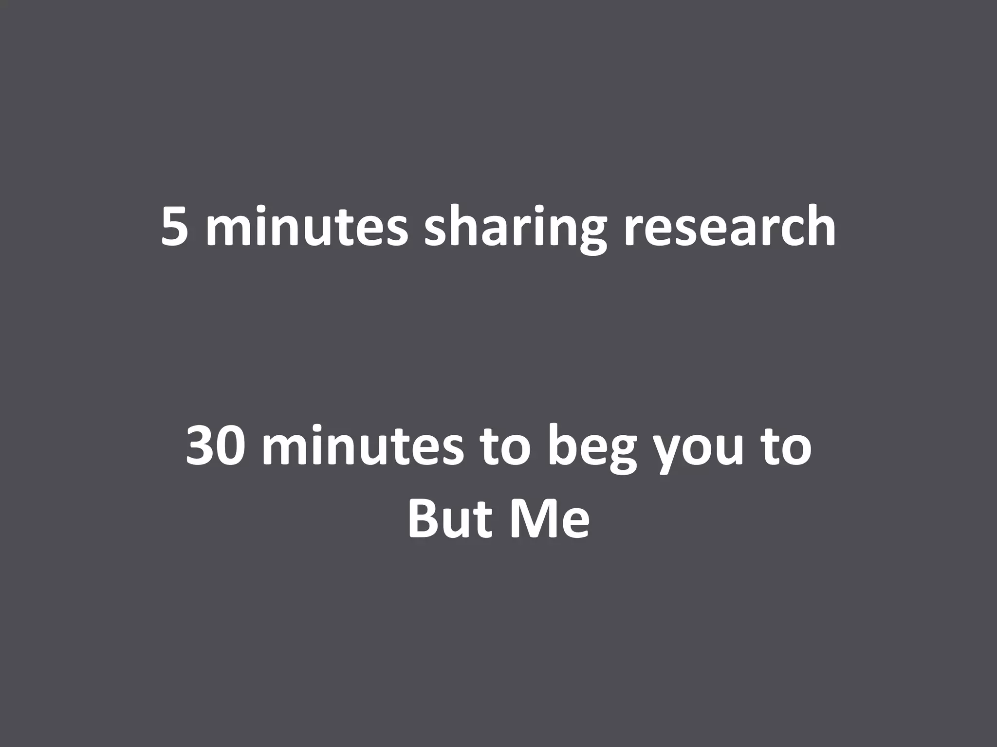 5 minutes sharing research
30 minutes to beg you to
But Me
 