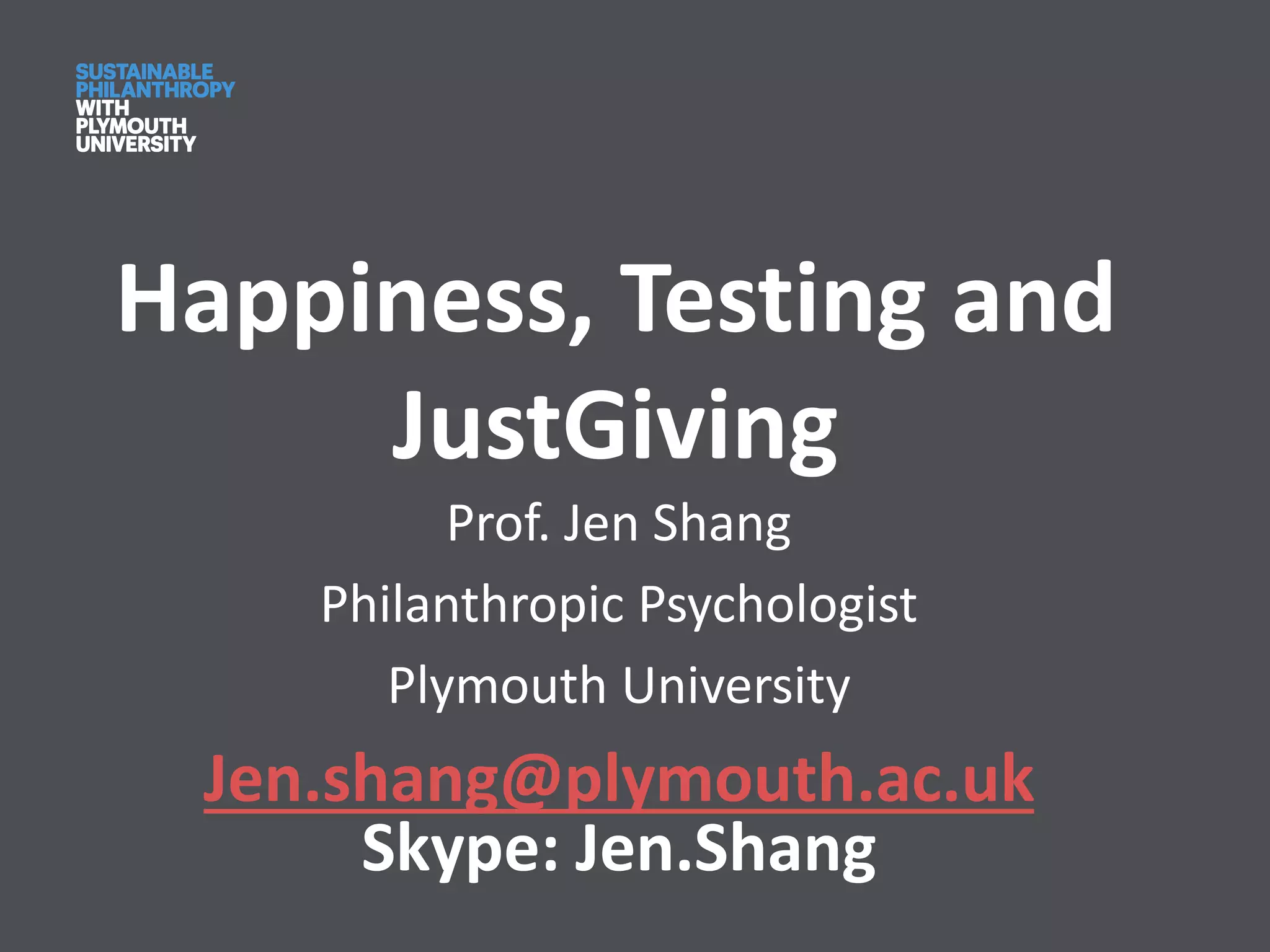 Happiness, Testing and
JustGiving
Prof. Jen Shang
Philanthropic Psychologist
Plymouth University
Jen.shang@plymouth.ac.uk
Skype: Jen.Shang
 