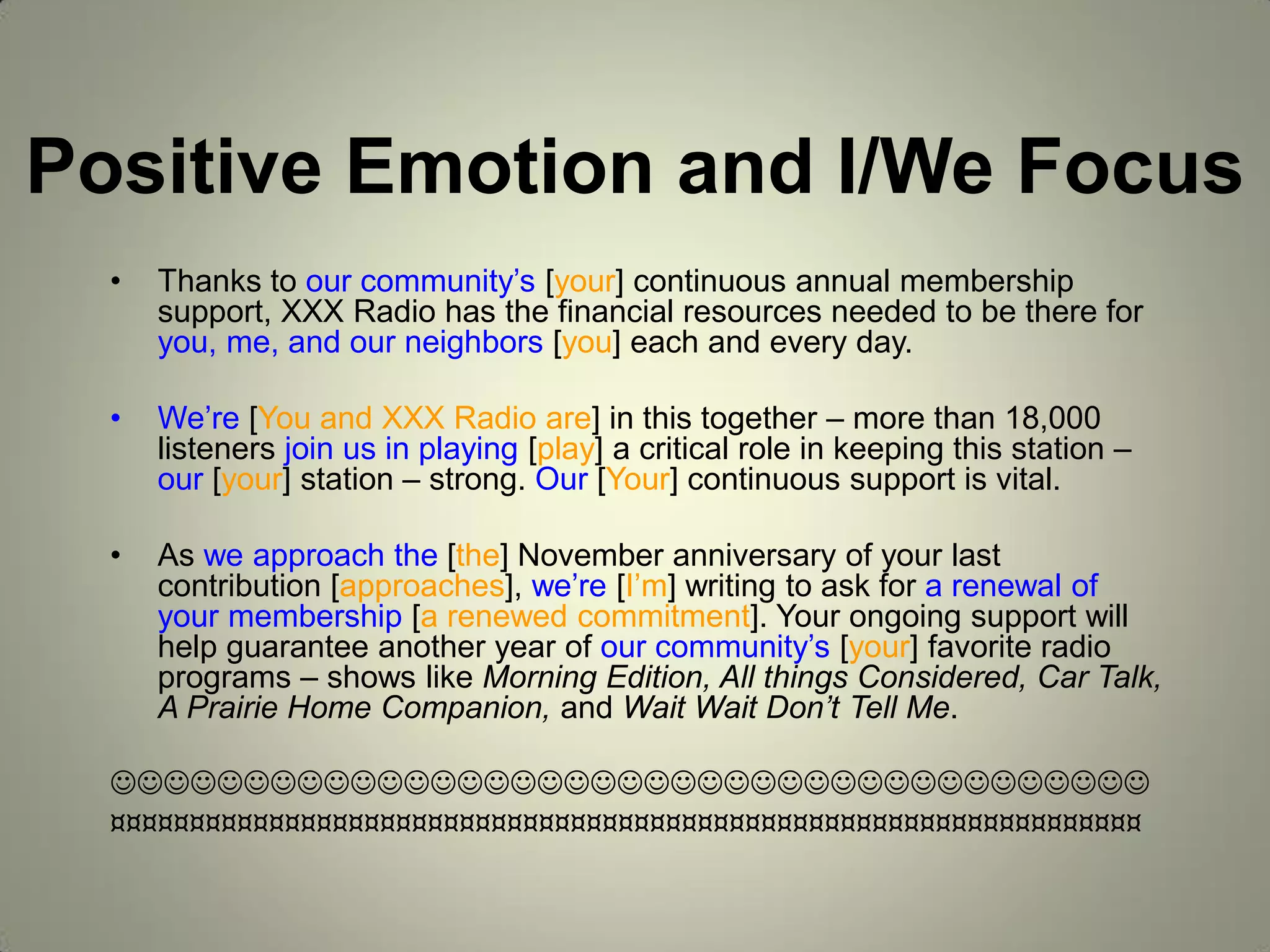 Positive Emotion and I/We Focus
• Thanks to our community’s [your] continuous annual membership
support, XXX Radio has the financial resources needed to be there for
you, me, and our neighbors [you] each and every day.
• We’re [You and XXX Radio are] in this together – more than 18,000
listeners join us in playing [play] a critical role in keeping this station –
our [your] station – strong. Our [Your] continuous support is vital.
• As we approach the [the] November anniversary of your last
contribution [approaches], we’re [I’m] writing to ask for a renewal of
your membership [a renewed commitment]. Your ongoing support will
help guarantee another year of our community’s [your] favorite radio
programs – shows like Morning Edition, All things Considered, Car Talk,
A Prairie Home Companion, and Wait Wait Don’t Tell Me.

¤¤¤¤¤¤¤¤¤¤¤¤¤¤¤¤¤¤¤¤¤¤¤¤¤¤¤¤¤¤¤¤¤¤¤¤¤¤¤¤¤¤¤¤¤¤¤¤¤¤¤¤¤¤¤¤¤¤¤¤¤¤¤¤¤
 