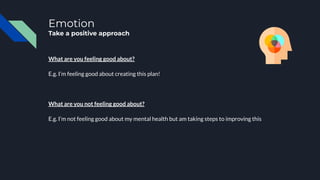 Emotion
Take a positive approach
What are you feeling good about?
E.g. I’m feeling good about creating this plan!
What are you not feeling good about?
E.g. I’m not feeling good about my mental health but am taking steps to improving this
 