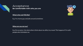 Acceptance
Be comfortable with who you are
What is the real YOU like?
E.g. I’m a funny guy and joke around sometimes
When are you not you?
E.g. On occasion, I let what others think about me affect my mood. This happens if I’m with
people who intimidate me.
 