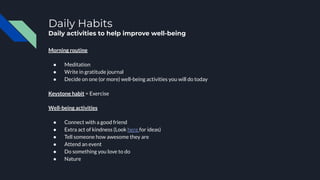 Daily Habits
Daily activities to help improve well-being
Morning routine
● Meditation
● Write in gratitude journal
● Decide on one (or more) well-being activities you will do today
Keystone habit = Exercise
Well-being activities
● Connect with a good friend
● Extra act of kindness (Look here for ideas)
● Tell someone how awesome they are
● Attend an event
● Do something you love to do
● Nature
 