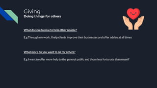 Giving
Doing things for others
What do you do now to help other people?
E.g Through my work, I help clients improve their businesses and offer advice at all times
What more do you want to do for others?
E.g I want to offer more help to the general public and those less fortunate than myself
 