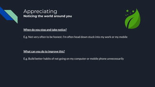 Appreciating
Noticing the world around you
When do you stop and take notice?
E.g. Not very often to be honest. I’m often head down stuck into my work or my mobile
What can you do to improve this?
E.g. Build better habits of not going on my computer or mobile phone unnecessarily
 
