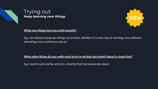 Trying out
Keep learning new things
What new things have you tried recently?
E.g. I am always trying new things out at work, whether it’s a new way of working, new software,
attending a new conference etc etc
What other things do you really want to try or do that you haven’t done in a long time?
E.g. I want to join and be active in a charity that I am passionate about
 
