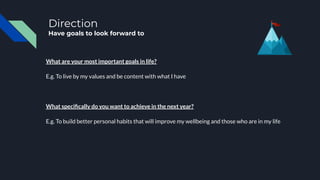 Direction
Have goals to look forward to
What are your most important goals in life?
E.g. To live by my values and be content with what I have
What speciﬁcally do you want to achieve in the next year?
E.g. To build better personal habits that will improve my wellbeing and those who are in my life
 