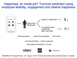 Happiness, an inside job? Turnover prediction using
employee likability, engagement and relative happiness
Jose Berengueres Guillem Duran Ballester Dani Castro
http://bit.ly/2v2sEZg → Python notebooks
https://github.com/orioli/e3 → R code
EMPLOYEE
PROFILING
ASONAM 2017 Industrial Track – S1 August 1 2017 15:30 St James Room Mercure Hotel Sydney - Australia
PREDICT TURNOVER
TO UNDERSTAND
TURNOVER
RISK FACTORS
$ ↓
 ↑
 