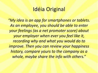 Idéia Original
“My idea is an app for smartphones or tablets.
 As an employee, you should be able to enter
 your feelings (as a net promoter score) about
    your employer when ever you feel like it,
   recording why and what you would do to
improve. Then you can review your happiness
  history, compare yours to the company as a
   whole, maybe share the info with others.”
 