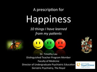 A	
  prescrip)on	
  for	
  
Happiness	
  
	
  
10	
  things	
  I	
  have	
  learned	
  	
  
from	
  my	
  pa6ents	
  
Dr.	
  Timothy	
  Lau	
  
Dis)nguished	
  Teacher	
  Program	
  Member	
  
Faculty	
  of	
  Medicine	
  
Director	
  of	
  Undergraduate	
  Psychiatric	
  Educa)on	
  
Geriatric	
  Psychiatry,	
  The	
  Royal	
  
 