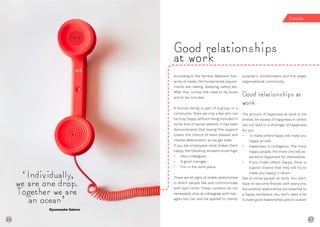 26 27
According to the familiar Maslow’s hier-
archy of needs, the fundamental require-
ments are: eating, sleeping, safety etc.
After this, comes the need to be loved
and to be included.
A human being is part of a group or a
community. There are only a few who can
be truly happy without being included in
some kind of social network. It has been
demonstrated that having this support
lowers the chance of heart disease and
mental deterioration as we get older.
If you ask employees what makes them
happy, the following answers score high:
• Nice colleagues;
• A good manager;
• Fun in the work place.
These are all signs of stable relationships
in which people like and communicate
with each other. These contacts do not
necessarily stop at colleagues and man-
agers but can also be applied to clients,
suppliers, stockholders and the larger
organisational community.
Good relationships at
work
The amount of happiness at work is not
limited. An excess of happiness in others
will not lead to a shortage of happiness
for you.
• To make others happy will make you
happy as well.
• Happiness is contagious. The more
happy people, the more one will ex-
perience happiness for themselves.
• If you make others happy, there is
a good chance that they will try to
make you happy in return.
Get to know people at work. You don’t
have to become friends with everyone,
but positive relationships are essential to
a happy workplace. You don’t need a lot
to build good relationships and to sustain
Good relationships
at work
‘Individually,
we are one drop.
Together we are
an ocean’
Ryunosuke Satoro
Connec on
26
 