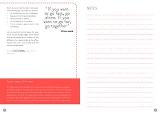 28 29
them, but you need to take it seriously.
The following list can help you do this:
• Do something nice for a colleague.
• Say good morning and goodbye.
• Show interest in others.
• Try to help your co-workers.
• Try to create a good vibe in the
workplace.
Let connection be the basis for your
work. These things might seem trivial
and quite simple but it makes all the
difference for relationships at the office.
People feel more connected and will
communicate better.
Source: A. Kjerulf (2008), ‘Happy Hour is
from 9 to 5’
Southwest Airlines
An organisation that identifies the importance of connection between people is
Southwest Airlines. They are also known as ‘The Love Airline’. This airline will only
hire people if they have a friendly personality. Their skills come second: ‘Hire for
attitude, train for skill.’ For Southwest Airlines, a positive and sunny disposition is
of greater value than degrees of skills. Because of this, Southwest is a great em-
ployer to work for and more importantly, an efficient and profitable organisation.
NOTES‘If you want
to go fast, go
alone. If you
want to go far,
go together’
African saying
 