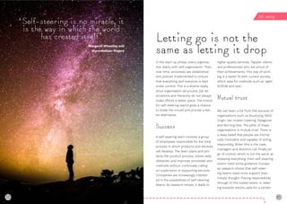 30 31
In the start-up phase, every organisa-
tion starts with self-organisation. Then,
over time, processes are established
and policies implemented to ensure
that everything and everyone is kept
under control. This is a shame really,
since organisation structures, job de-
scriptions and hierarchy do not always
make offices a better place. The choice
for self-steering teams gives a chance
to break the mould and provide a bet-
ter alternative.
Success
A self-steering team involves a group
of employees responsible for the total
process in which products and services
will develop. The team plans and pro-
tects the product process, solves daily
obstacles and improves processes and
methods without continually calling
on supervision or supporting services.
Companies are increasingly interest-
ed in the possibilities of self-steering
teams. As research shows, it leads to
higher quality services, happier clients
and professionals who are proud of
their achievements. This way of work-
ing is a better fit with current society,
which asks for methods such as ‘agile’,
SCRUM and lean.
Mutual trust
We can learn a lot from the success of
organisations such as Buurtzorg, BSO/
Origin, Van Hutten Catering, Patagonia
and Morning Star. The pillar of these
organisations is mutual trust. There is
a deep belief that people are intrinsi-
cally motivated and capable of acting
responsibly. When this is the case,
managers and directors can finally let
go of control, which is not the same as
dropping everything. Even self-steering
teams need some guidance. Europe-
an research shows that self-steer-
ing teams need more support than
initially thought. Placing responsibility
through to the lowest levels, or steer-
ing towards results, asks for a certain
Letting go is not the
same as letting it drop
‘Self-steering is no miracle, it
is the way in which the world
has created itself’
Margaret Wheatley and
MyronKellner-Rogers
Self-steering
30
 