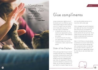 34 35
Giving compliments might be one of
the easiest and most effective ways to
make people happy at work. Everyone
can do it, it doesn’t cost any money
and it hardly takes any time. The cor-
rect way to give a compliment:
• Is relevant and sincere. Do not
express your appreciation just be-
cause you have to. There needs to
be a reason.
• Is not bound by time. Do show
your appreciation when it is fitting.
• Is personal. Make sure that the
compliment is tailor-made for that
person.
Order of the Elephant
A few years ago, Kjaer Group (a Danish
company that sells cars in developing
countries), introduced the ‘order of the
Elephant’. This is an enormous plush
stuffed animal that colleagues grant
each other. An explanation of why you
award the elephant to someone is nec-
essary. You can place the elephant on
your desk for a couple of days. No-one
can miss the stuffed animal, as it is
more than half a meter high.
Other colleagues will spot the elephant
and might ask ‘Hey, why is the elephant
here? What did you accomplish?’ By
doing so, the best tips and success
stories will be told over and over. This is
a great and low-cost way to learn how
to give compliments and to enforce a
happier work environment.
Keep in mind that you can give people
compliments not only for what they do,
but also for who they are. Being royal
with compliments does not mean that
you can’t give criticism or ignore mis-
takes. People who regularly get praised
for what they do well, deal better with
criticism.
Give compliments
‘Compliment
people.
Magnify their
strengths,
not their
weaknesses’
Atten on
34
- Joyce Meyer
 