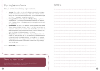 36 37
Ways to give compliments
Below you will find some excellent ways to give compliments:
• Personal. Don’t make it too big, just make a move towards a colleague,
give the compliment and return to your desk. Don’t wait until someone
returns the praise. Don’t add something like “...but you still need to work
on...” This is a sure way of ruining the compliment.
• Use a symbol such as the elephant at the Kjaer Group. A symbol is
something that is universally recognized and it helps with the develop-
ment of ‘praise-culture’. Preferably something that has a connection with
the organisation.
• Use the walls. The walls in the reception and the meeting rooms of the
London-based innovative company ‘What if?’ are full of compliments to
employees. Colleagues can nominate each other for their good deed. The
best compliments can be immortalized in bold, colourful letters on the
walls and ceilings of the busiest places in the office.
• The poncho. Give everyone a paper from a flip-over. Make a hole in the
middle and wear the paper like you would a poncho. Let everyone write
on the back of each colleague. Preferably something nice. For example,
why you appreciate them, why you like them or what they excel in. Give
people the time to read the compliments in silence, so they can enjoy
them on their own.
Source: A. Kjerulf (2008), ‘Happy Hour is from 9 to 5’
NOTES
Want to read more?
Article: ‘Een compliment geven? Dat werkt beter dan een bonus’.
http://www.nrcq.nl/2015/10/12/complimenten
 