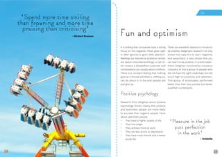 38 39
‘Spend more time smiling
than frowning and more time
praising than criticising’
It is striking that companies have a strong
focus on the negative. What goes right
is often ignored or given little attention.
Meetings are directed at problems, emails
are about misunderstandings, a call of-
ten means a dissatisfied customer and
conversations are usually about conflicts.
There is a constant feeling that nothing
goes as it should and there is nothing you
can do about it. In the end, people will
just give up.
Positive psychology
Research from Seligman about positive
psychology shows clearly that positive
and optimistic people are more likely
to succeed than negative people. Facts
about optimistic people:
• They have a higher quality of life.
• They live longer.
• They achieve more at work.
• They are less prone to depression.
• They have more friends and a better
social life.
These are excellent reasons to choose to
be positive. Seligman’s research not only
shows how easy it is to learn negativity
and pessimism, it also shows that you
can learn to be positive. In a work exper-
iment, Seligman convinced an insurance
company to hire a group of people who
did not have the right credentials, but did
score high on positivity and optimism.
This group of employees performed
better than their less positive but better
qualified counterparts.
Fun and optimism- Richard Branson
Fun
38
‘Pleasure in the job
puts perfection
in the work’
- Aristotle
 
