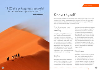 44 45
‘40% of our happiness potential
is dependent upon our self.’
Sonja Lyubomirsky
Know thyself
Being happy at work does not necessarily mean that you have to go to your work
whistling a nice tune or have a big smile on your face the whole day. Working on
happiness is about a balance between the positive and the negative. If the bal-
ance isn’t positive enough, then it’s time to change.
Personal leadership
Fun, fulﬁlment and
meaning
Having fun, getting fulfilment out of
work, feeling connected or giving a
meaningful contribution to a larger
entity than yourself: what do you value
most in your work? When does your
work provide that? With the help of
the Happiness Compass, a technique
developed by Onno Hamburger and
Ad Bergsma, you can effectively map
out your happiness at work. The book
‘Happiness at Work’ is a practical guide,
and it starts with self-knowledge.
Big ﬁve
Personality psychologists have been
searching for a reliable way to meas-
ure ones’ personality for more than a
hundred years. The Big-5 personality
test has proven to be the most reliable.
This test divides the personality in five
dimensions: neuroticism (sensitivity
to negative emotions), extraversion
(getting energy from external stimuli),
openness (the ability to open yourself
up to new experiences), friendliness
(are you open to collaborate with oth-
ers?) and self-discipline (are you able
to keep to your goals?).You can find
free tests on www.jezelf.nl (Dutch mini
Big-5) or www.jezelf.com (extended
English Big-5).
Happiness
What does your personality say about
your ability to feel happiness? Emo-
tionally stable people with a low score
on neuroticism generally feel happier.
This also applies to people with a high
score on extraversion. The relationship
between openness and happiness is
44
 
