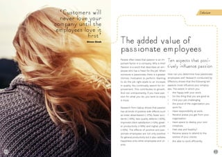 48 49
People often state that passion is an im-
portant factor in a company. Why is this?
Passion is a word that describes an em-
ployee who has a ‘heart for the job’. When
someone is passionate, there is a greater
intrinsic motivation to perform. Wanting
to do the job right leads to an increase
in quality. You continually search for im-
provement. This contributes to growth.
And not unimportantly, if you have pas-
sion for what you do, you tend to enjoy
it more.
Research from Gallup shows that passion
has all kinds of positive side-effects such
as lower absenteeism (-37%), fewer acci-
dents (-49%), less quality defects (-60%),
improved client satisfaction (+12%), great-
er productivity (+18%) and higher profit
(+16%). The effects of positive and pas-
sionate employees are not only positive
for general productivity but it also radiates
happiness onto other employees and cli-
ents.
Ten aspects that posi-
tively inﬂuence passion
How can you determine how passionate
employees are? Research conducted by
Effectory shows that the following ten
aspects most influence your employ-
ees. The extent in which you:
• Are happy with your work.
• Do the thing that you are good at.
• Find your job challenging.
• Are proud of the organisation you
work for.
• Have responsibility at work.
• Receive praise you get from your
organisation.
• Have space to deploy your own
initiatives.
• Feel vital and healthy?
• Receive space to attend to the
wishes of your clients.
• Are able to work efficiently.
The added value of
passionate employees
‘Customers will
never love your
company until the
employees love it
ﬁrst’
Simon Sinek
Enthusiasm
48
 