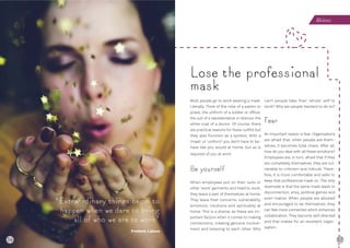56 57
Most people go to work wearing a mask.
Literally. Think of the robe of a pastor or
priest, the uniform of a soldier or officer,
the suit of a representative or director, the
white coat of a doctor. Of course, there
are practical reasons for these outfits but
they also function as a symbol. With a
‘mask’ or ‘uniform’ you don’t have to be-
have like you would at home, but as is
required of you at work.
Be yourself
When employees put on their suits or
other ‘work’ garments and head to work,
they leave a part of themselves at home.
They leave their concerns, vulnerability,
emotions, intuitions and spirituality at
home. This is a shame, as these are im-
portant factors when it comes to making
connections, creating genuine involve-
ment and listening to each other. Why
can’t people take their ‘whole’ self to
work? Why are people hesitant to do so?
Fear
An important reason is fear. Organisations
are afraid that, when people are them-
selves, it becomes total chaos. After all,
how do you deal with all these emotions?
Employees are, in turn, afraid that if they
are completely themselves, they are vul-
nerable to criticism and ridicule. There-
fore, it is more comfortable and safer to
keep that professional mask on. The only
downside is that the same mask leads to
disconnection, envy, political games and
even malice. When people are allowed
and encouraged to be themselves, they
can feel more connected which enhances
collaboration. They become self-directed
and that makes for an excellent organ-
isation.
Lose the professional
mask
‘Extraordinary things begin to
happen when we dare to bring
all of who we are to work’
Frederic Laloux
Wholeness
56
 