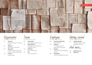 8 Purpose
What motivates us? Having
a goal!
12 Measure
Measurable happiness
16 Approach
Using the ‘agile method’ to
create a happy organisation
20 Culture
Happy habits
26 Connection
Good relationships at work
30 Self-steering
Letting go is not the same
as letting it drop
34	 Attention
Give compliments
38 Fun
Fun and optimism
Organisa on Teams
44 Personal leadership
Know thyself
48 Passion
The added value of
passionate employees
52 Results
Utilizing talents and getting
results
56 Wholeness
Lose the professional mask
62	 Getting	started
Getting started! Create
happiness at work
Employees Get ng started
And more...
68 Reference list
70 About us
Table of contents
 