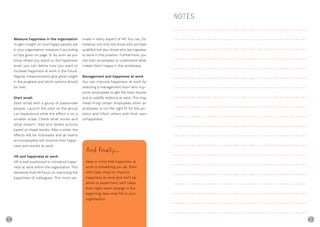 64 65
Measure happiness in the organisation
To gain insight on how happy people are
in your organisation, measure it according
to tips given on page 13. As soon as you
know where you stand on the happiness
level, you can define how you want to
increase happiness at work in the future.
Regular measurements give great insight
in the progress and which actions should
be next.
Start small
Start small with a group of passionate
people. Launch the pilot so the group
can experience what the effect is on a
smaller scale. Check what works and
what doesn’t. Add and delete actions
based on these results. After a while, the
effects will be noticeable and all teams
and employees will improve their happi-
ness and results at work.
HR and happiness at work
HR is well positioned to introduce happi-
ness at work within the organisation. This
demands that HR focus on improving the
happiness of colleagues. This must res-
onate in every aspect of HR. You can, for
instance, not only hire those who are best
qualified but also those who are happiest
to work in this position. Furthermore, you
can train employees to understand what
makes them happy in the workplace.
Management and happiness at work
You can improve happiness at work by
selecting a management team who sup-
ports employees to get the best results
and to solidify relations at work. This may
mean firing certain employees when an
employee is not the right fit for the po-
sition and infect others with their own
unhappiness.
NOTES
And ﬁnally...
Keep in mind that happiness at
work is something you do. Start
with baby steps to improve
happiness at work and don’t be
afraid to experiment with ideas
that might seem strange in the
beginning. See what fits in your
organisation.
 