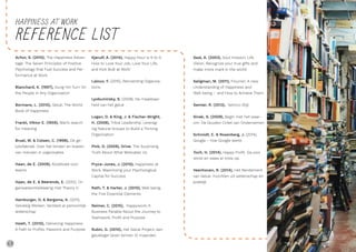 68 69
REFERENCE LIST
Achor, S. (2010), The Happiness Advan-
tage: The Seven Principles of Positive
Psychology that Fuel Success and Per-
formance at Work
Blanchard, K. (1997), Gung Ho! Turn On
the People in Any Organization
Bormans, L. (2010), Geluk, The World
Book of Happiness
Frankl, Viktor E. (1959), Man’s search
for meaning
Bruel, M. & Colsen, C. (1998), De ge-
luksfabriek. Over het binden en boeien
van mensen in organisaties
Haan, de E. (2009), Kookboek voor
teams
Haan, de E. & Beerends, E. (2012), Or-
ganisatieontwikkeling met Theory U
Hamburger, O. & Bergsma, A. (2011),
Gelukkig Werken. Versterk je persoonlijk
leiderschap
Hsieh, T. (2010), Delivering Happiness.
A Path to Profits, Passions and Purpose
Kjerulf, A. (2014), Happy Hour is 9 to 5:
How to Love Your Job, Love Your Life,
and Kick Butt at Work’
Laloux, F. (2015), Reinventing Organiza-
tions
Lyobumirsky, S. (2008), De maakbaar-
heid van het geluk
Logan, D. & King, J. & Fischer-Wright,
H. (2008), Tribal Leadership. Leverag-
ing Natural Groups to Build a Thriving
Organization
Pink, D. (2009), Drive. The Surprising
Truth About What Motivates Us
Pryce-Jones, J. (2010), Happiness at
Work. Maximizing your Psychological
Capital for Success
Rath, T. & Harter, J. (2010), Well being,
the Five Essential Elements
Reimer, C. (2015), Happywork, A
Business Parable About the Journey to
Teamwork, Profit and Purpose
Rubin, G. (2010), Het Geluk Project, een
gelukkiger leven binnen 12 maanden
Seal, A. (2003), Soul mission, Life
Vision. Recognize your true gifts and
make more mark in the world
Seligman, M. (2011), Flourish. A new
Understanding of Happiness and
Well-being – and How to Achieve Them
Semler, R. (2013), Semco-Stijl
Sinek, S. (2009), Begin met het waar-
om. De Gouden Cirkel van Ondernemen
Schmidt, E. & Rosenberg, J. (2014),
Google – hoe Google werkt
Toch, H. (2014), Happy Profit. Ga voor
winst en wees er trots op.
Veenhoven, R. (2014), Het Rendement
van Geluk. Inzichten uit wetenschap en
praktijk
HAPPINESS AT WORK
 