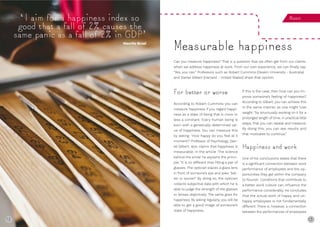 12 13
‘I aim for a happiness index so
good that a fall of 2% causes the
same panic as a fall of 2% in GDP’
Measure
Can you measure happiness? That is a question that we often get from our clients
when we address happiness at work. From our own experience, we can finally say:
“Yes, you can.” Professors such as Robert Cummins (Deakin University - Australia)
and Daniel Gilbert (Harvard - United States) share that opinion.
Measurable happiness
For better or worse
According to Robert Cummins you can
measure happiness if you regard happi-
ness as a state of being that is more or
less a constant. Every human being is
born with a genetically determined val-
ue of happiness. You can measure this
by asking: ‘How happy do you feel at X
moment?’ Professor of Psychology, Dan-
iel Gilbert, also claims that happiness is
measurable. In the article ‘The science
behind the smile’ he explains the princi-
ple: “It is no different than fitting a pair of
glasses. The optician places a glass lens
in front of someone’s eye and asks: ‘bet-
ter or worse?’ By doing so, the optician
collects subjective data with which he is
able to judge the strength of the glasses
or lenses objectively. The same goes for
happiness. By asking regularly, you will be
able to get a good image of someone’s
state of happiness.
If this is the case, then how can you im-
prove someone’s feeling of happiness?
According to Gilbert, you can achieve this
in the same manner as one might lose
weight: “by structurally working on it for a
prolonged length of time, in practical little
steps, that you can repeat and measure.
By doing this, you can see results and
that motivates to continue.”
Happiness and work
One of his conclusions states that there
is a significant connection between work
performance of employees and the op-
portunities they get within the company
to flourish. Conditions that contribute to
a better work culture can influence the
performance considerably. He concludes
that the actual work of happy and un-
happy employees is not fundamentally
different. There is, however, a connection
between the performances of employees
Maurits Bruel
12
 
