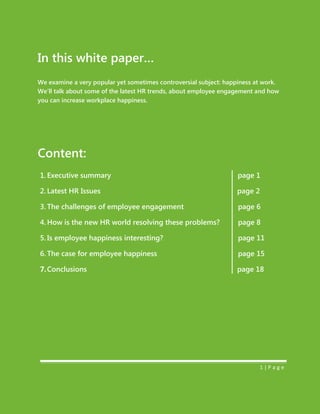 In this white paper…
We examine a very popular yet sometimes controversial subject: happiness at work.
We’ll talk about some of the latest HR trends, about employee engagement and how
you can increase workplace happiness.
Content:
1. Executive summary page 1
2. Latest HR Issues page 2
3. The challenges of employee engagement page 6
4. How is the new HR world resolving these problems? page 8
5. Is employee happiness interesting? page 11
6. The case for employee happiness page 15
7.Conclusions page 18
1 | P a g e
 