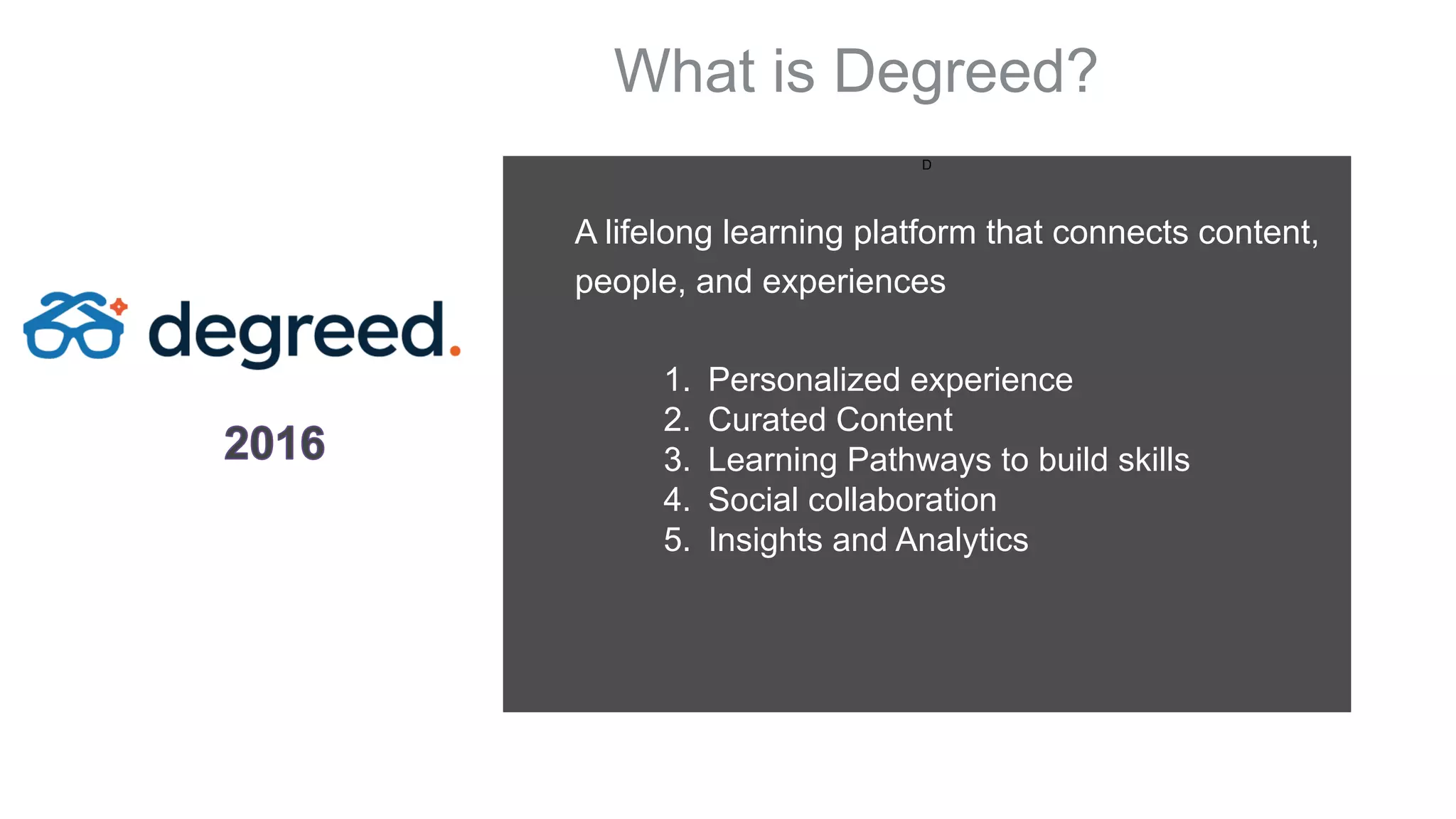 D
1. Personalized experience
2. Curated Content
3. Learning Pathways to build skills
4. Social collaboration
5. Insights and Analytics
A lifelong learning platform that connects content,
people, and experiences
What is Degreed?
 