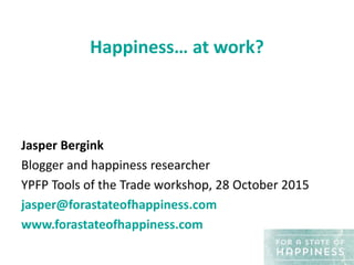 Happiness… at work?
Jasper Bergink
Blogger and happiness researcher
YPFP Tools of the Trade workshop, 28 October 2015
jasper@forastateofhappiness.com
www.forastateofhappiness.com
 