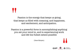 Passion is the energy that keeps us going, 
that keeps us filled with meaning, and happiness, # 
and excitement, and anticipation. 
Passion is a powerful force in accomplishing anything # 
you set your mind to, and in experiencing work # 
and life the fullest extent possible 
(Dave Kerpen) 
" 
" 
 