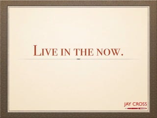 Live in the now.
 