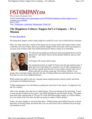 The Happiness Culture: Zappos Isn't a Company -- It's a Mission

Page 1 of 5

Article location:http://www.fastcompany.com/1657030/the-happiness-culture-zappos-isn-t-acompany-it-s-a-mission
June 6, 2010
Tags: Technology, Leadership, Management, Work/Life

The Happiness Culture: Zappos Isn't a Company -- It's a
Mission
By Steve Rosenbaum
The thing about Zappos is that it really might be a model for a new way to build and run a business.
Okay, now that seems like a stretch at first glance for an on-line etailer who's major claim to fame
is that they sell a ton of shoes. But if you read the Zappos CEO's new book, Delivering Happiness,
you may come to believe that Tony Hsieh (pronounced: Shay) is really on to something.
"It's about giving employees permission and encouraging them to just be
themselves," says Hsieh. Seem a bit far-fetched? Read on, and see what
you think.
It all began with worms, before shoes.
Are entrepreneurs born or made? In Tony's case the urge started young. "I
think that's one of the things I've noticed in a lot of other entrepreneurs is
they all have usually done all sorts of crazy things, and just tried a lot of
things especially at a pretty young age. Growing up, whether it was
garage sales, lemonade stands, and yeah, the idea of selling earthworms and making lots of money
from that was one of my childhood dreams."
While earthworms didn't work out, a teenage button-making business turned a profit, and Hsieh
was hooked on building businesses.
"I think entrepreneurs view the failures as getting one step closer to the success. As opposed to oh,
like I'm a failure."
After a few attempts, and a big win at LinkExchange, Tony was looking for his next thing. "I used
to wear one pair of shoes for two years," says Hsieh. But then he saw the future of feet. "The paper
mail-order shoe catalogs back in '99 were 5% of the $40 billion-dollar market, so 2 billion dollars.
So in our mind, at the very least, the Qeb was going to surpass 2 billion dollars."
Today, of course, Zappos is way more than shoes. "Without being super fashion focused, we know
that many of our best sellers are brands that even you and I know, but we definitely have the longtail customer as well."

http://www.fastcompany.com/node/1657030/print

6/7/2010

 