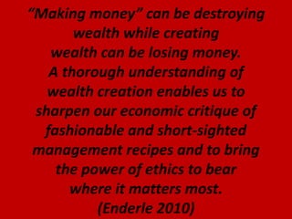 “Making money” can be destroying
wealth while creating
wealth can be losing money.
A thorough understanding of
wealth creation enables us to
sharpen our economic critique of
fashionable and short-sighted
management recipes and to bring
the power of ethics to bear
where it matters most.
(Enderle 2010)
 
