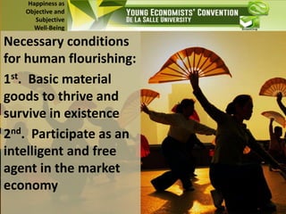 Happiness as
Objective and
Subjective
Well-Being
Necessary conditions
for human flourishing:
1st. Basic material
goods to thrive and
survive in existence
2nd. Participate as an
intelligent and free
agent in the market
economy
 