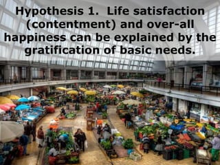 Hypothesis 1. Life satisfaction
(contentment) and over-all
happiness can be explained by the
gratification of basic needs.
 