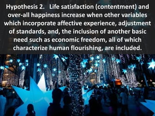 Hypothesis 2. Life satisfaction (contentment) and
over-all happiness increase when other variables
which incorporate affective experience, adjustment
of standards, and, the inclusion of another basic
need such as economic freedom, all of which
characterize human flourishing, are included.
 